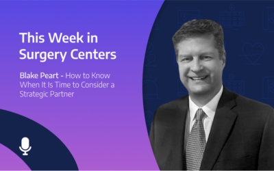 This Week in Surgery Centers: Blake Peart – How to Know When It Is Time to Consider a Strategic Partner