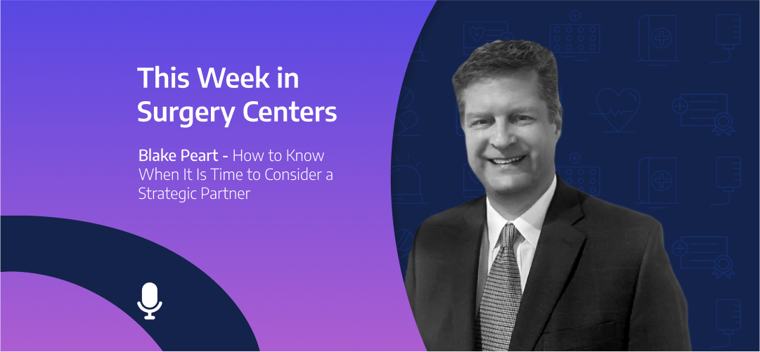 This Week in Surgery Centers: Blake Peart – How to Know When It Is Time to Consider a Strategic Partner